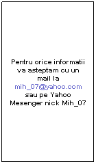 Text Box: Pentru orice informatii va asteptam cu un mail la mih_07@yahoo.com sau pe Yahoo Mesenger nick Mih_07
